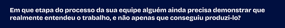 Em que etapa do processo da sua equipe alguém ainda precisa demonstrar que realmente entendeu o trabalho, e não apenas produzi-lo?